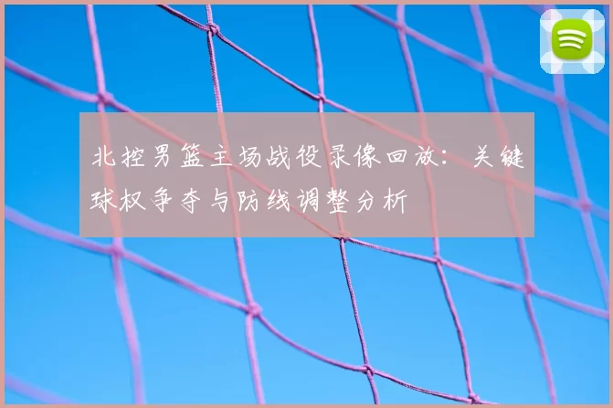 北控男篮主场战役录像回放:关键球权争夺与防线调整分析