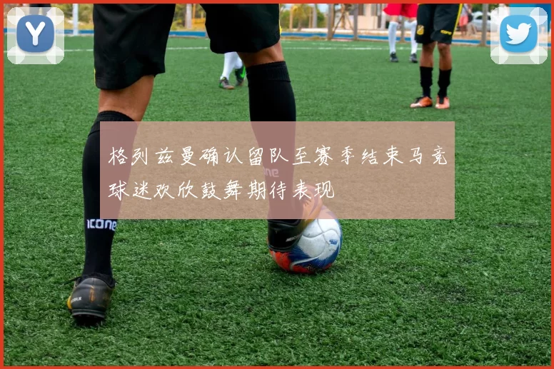 格列兹曼确认留队至赛季结束马竞球迷欢欣鼓舞期待表现