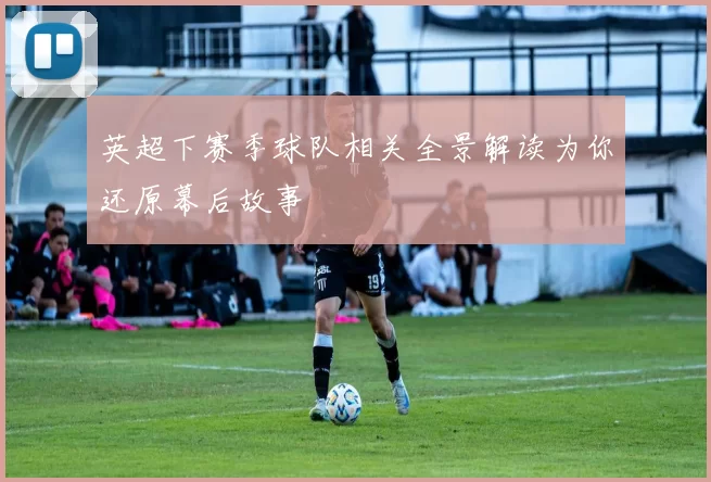 英超下赛季球队相关全景解读为你还原幕后故事