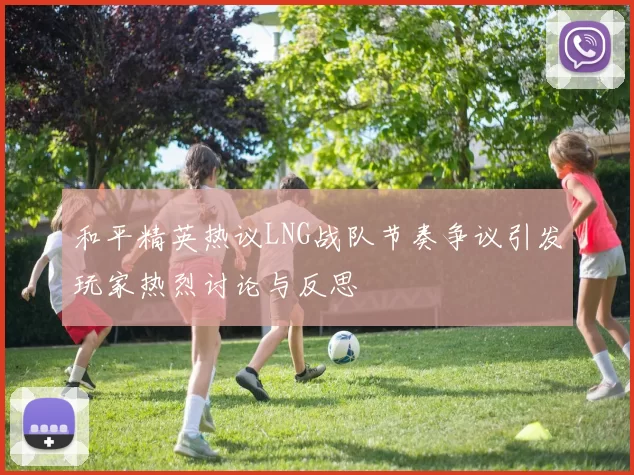 和平精英热议LNG战队节奏争议引发玩家热烈讨论与反思