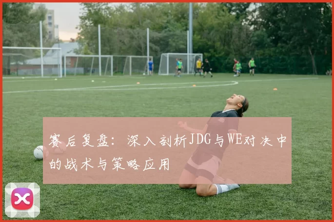 赛后复盘：深入剖析JDG与WE对决中的战术与策略应用
