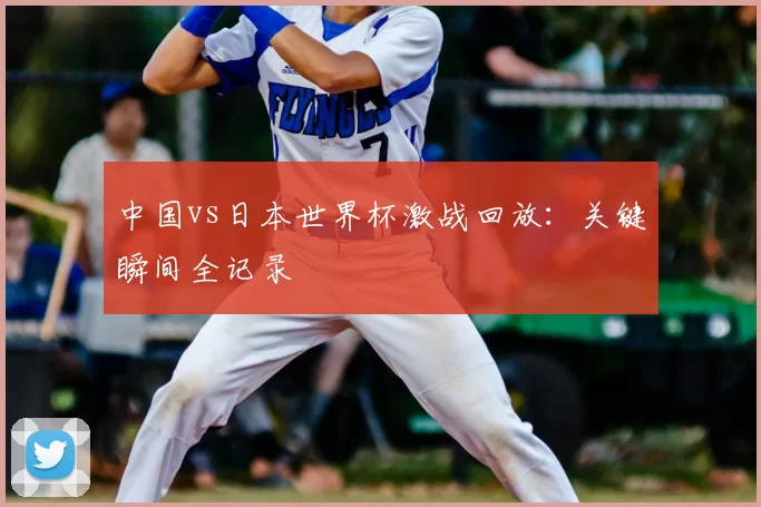 中国vs日本世界杯激战回放:关键瞬间全记录