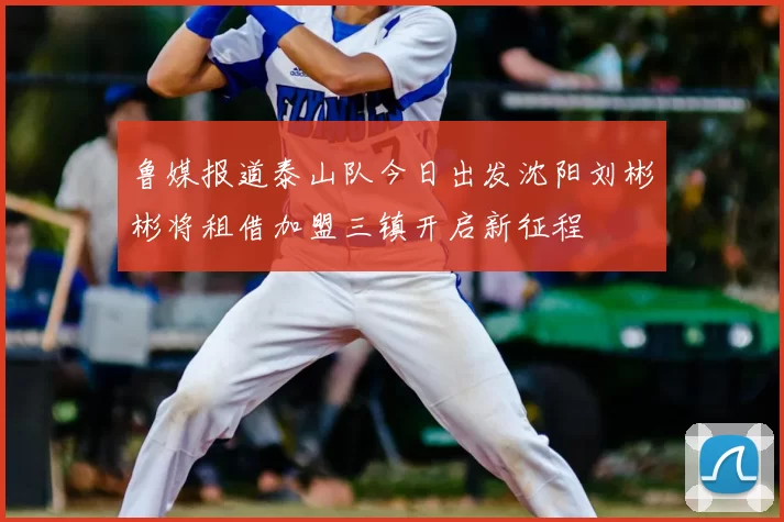 鲁媒报道泰山队今日出发沈阳刘彬彬将租借加盟三镇开启新征程