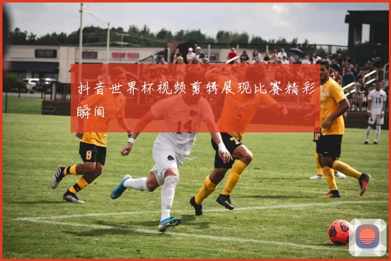 抖音世界杯视频剪辑展现比赛精彩瞬间