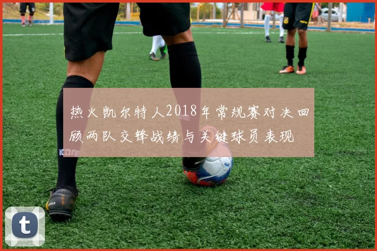 热火凯尔特人2018年常规赛对决回顾两队交锋战绩与关键球员表现
