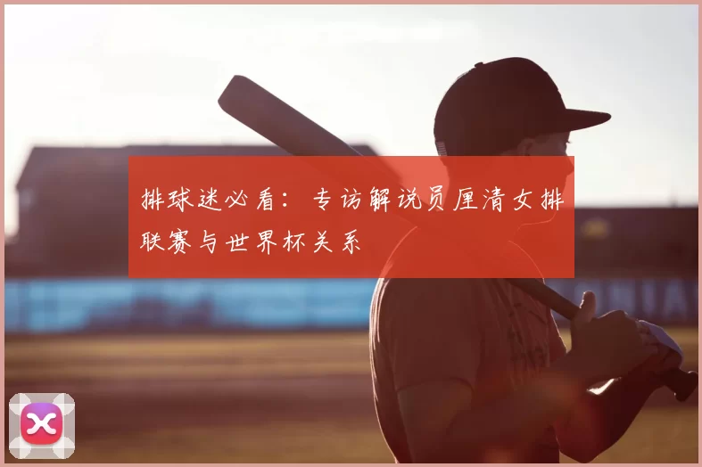 排球迷必看:专访解说员厘清女排联赛与世界杯关系