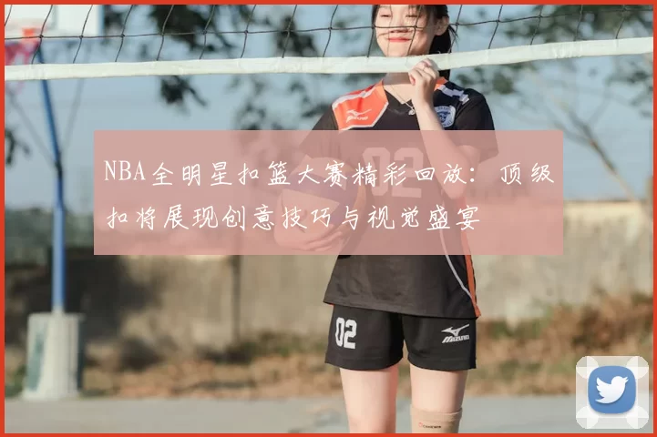 NBA全明星扣篮大赛精彩回放：顶级扣将展现创意技巧与视觉盛宴