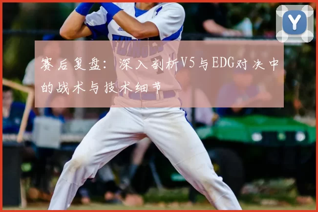 赛后复盘:深入剖析V5与EDG对决中的战术与技术细节