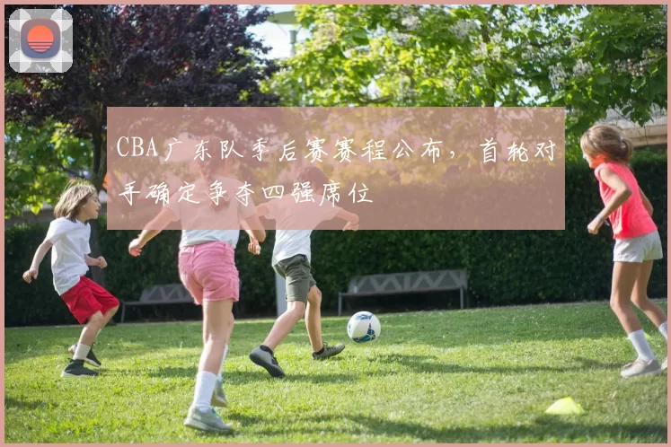 CBA广东队季后赛赛程公布,首轮对手确定争夺四强席位
