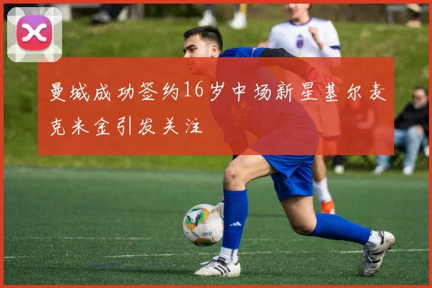 曼城成功签约16岁中场新星基尔麦克米金引发关注