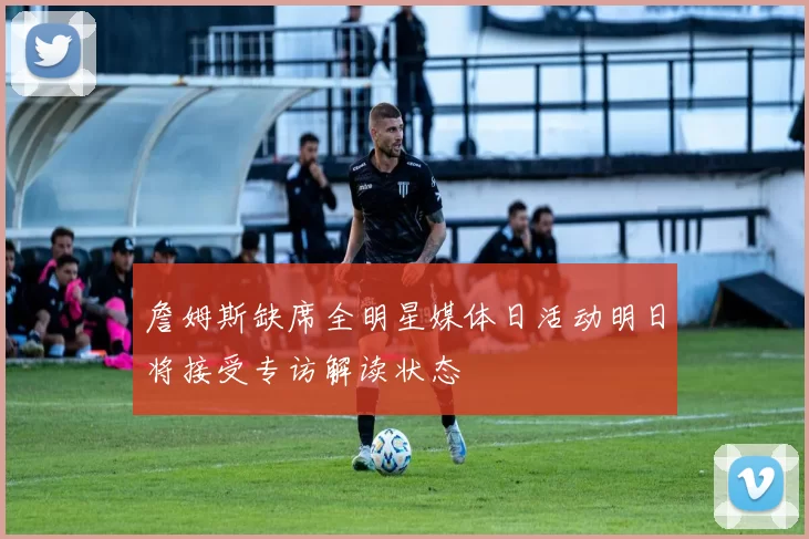 詹姆斯缺席全明星媒体日活动明日将接受专访解读状态