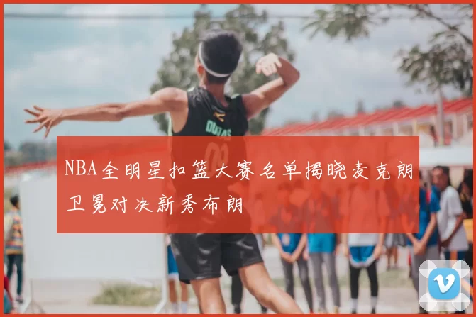 NBA全明星扣篮大赛名单揭晓麦克朗卫冕对决新秀布朗