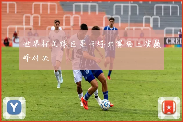 世界杯足球巨星卡塔尔赛场上演巅峰对决