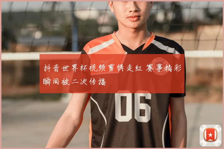 抖音世界杯视频剪辑走红 赛事精彩瞬间被二次传播