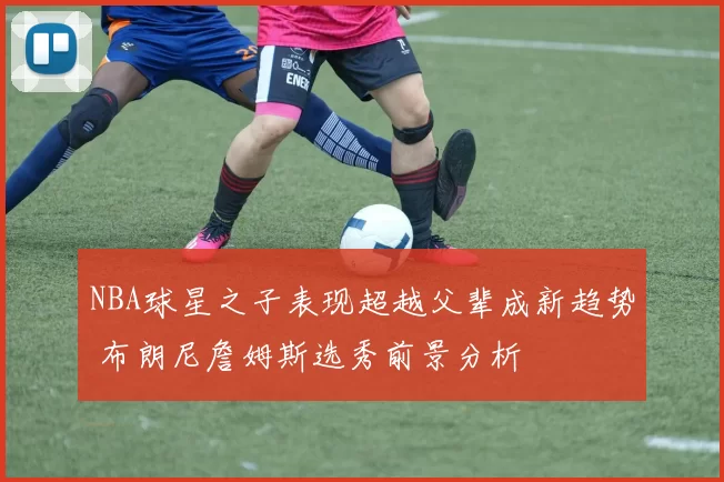 NBA球星之子表现超越父辈成新趋势 布朗尼詹姆斯选秀前景分析