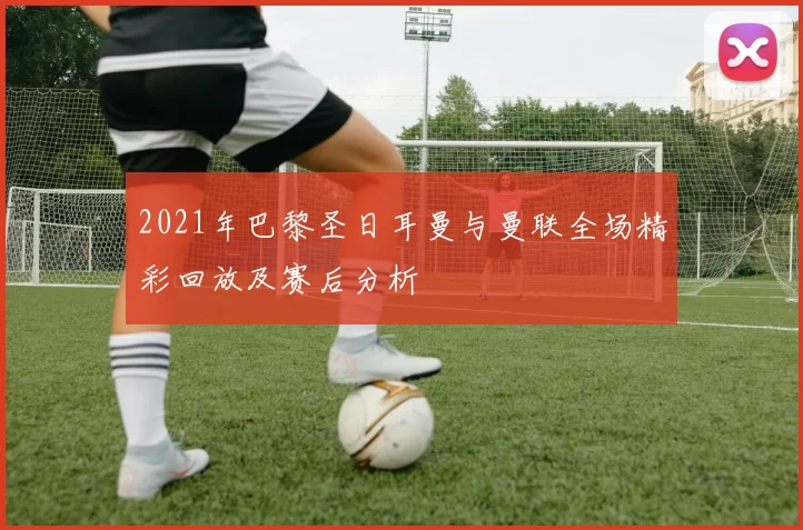 2021年巴黎圣日耳曼与曼联全场精彩回放及赛后分析