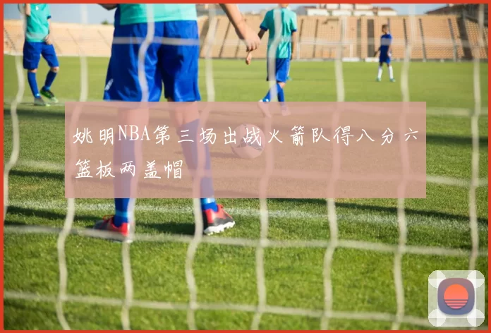 姚明NBA第三场出战火箭队得八分六篮板两盖帽
