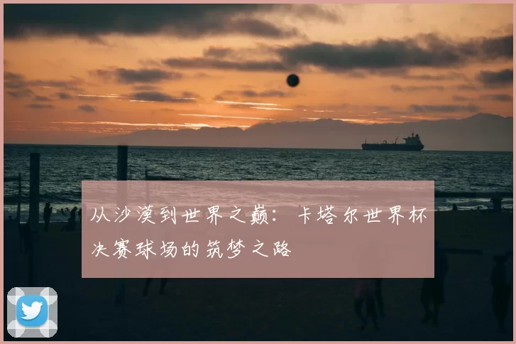 从沙漠到世界之巅：卡塔尔世界杯决赛球场的筑梦之路