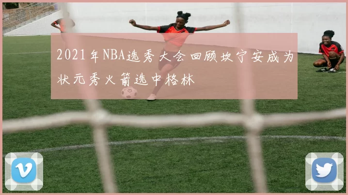 2021年NBA选秀大会回顾坎宁安成为状元秀火箭选中格林