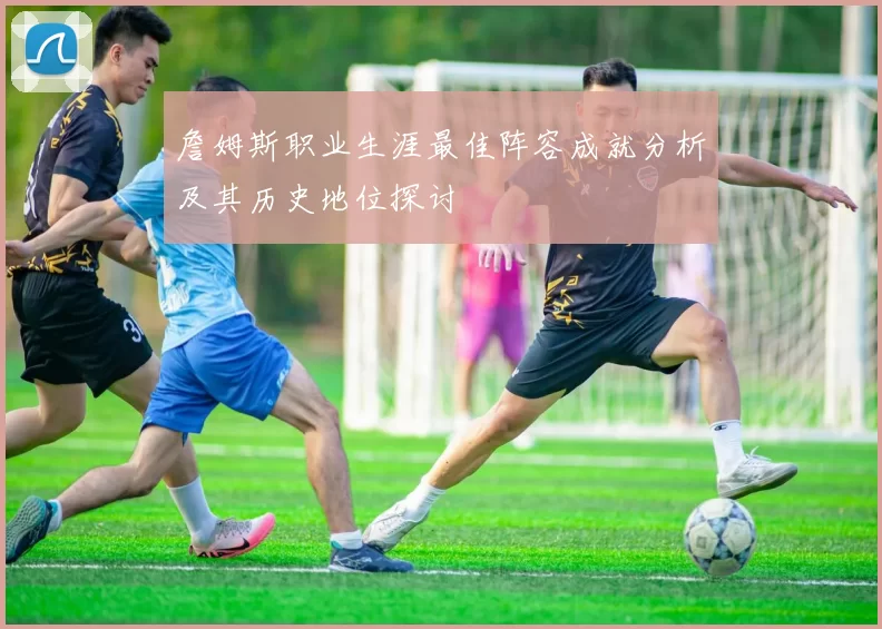 詹姆斯职业生涯最佳阵容成就分析及其历史地位探讨