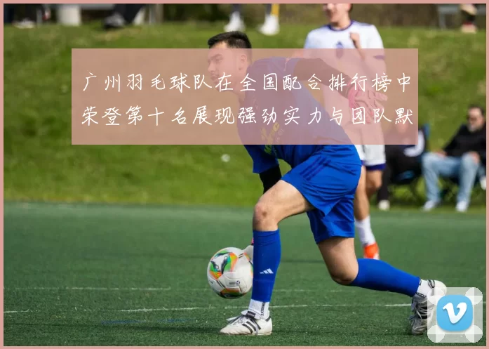 广州羽毛球队在全国配合排行榜中荣登第十名展现强劲实力与团队默契