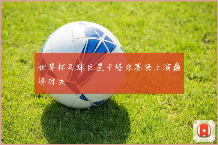 世界杯足球巨星卡塔尔赛场上演巅峰对决