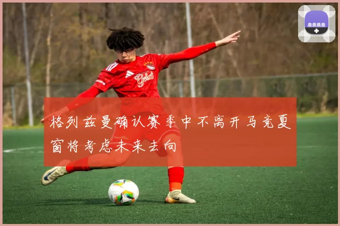 格列兹曼确认赛季中不离开马竞夏窗将考虑未来去向