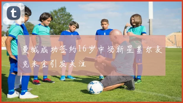 曼城成功签约16岁中场新星基尔麦克米金引发关注