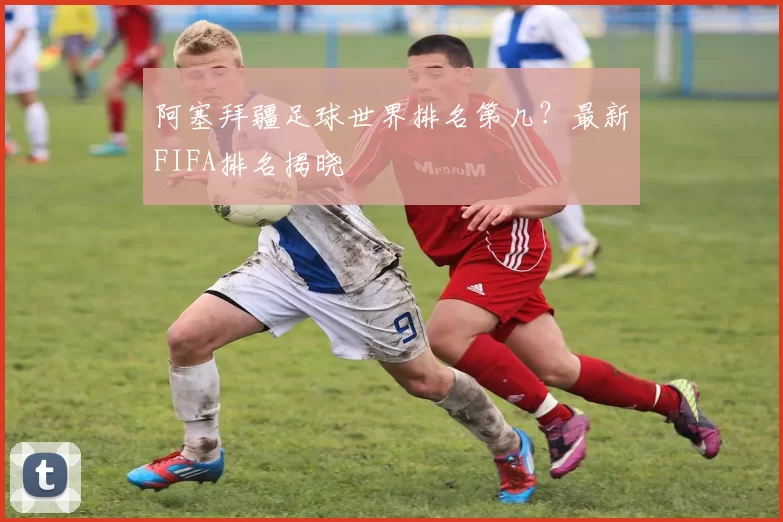 阿塞拜疆足球世界排名第几？最新FIFA排名揭晓