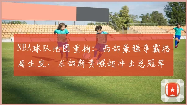 NBA球队地图重构:西部豪强争霸格局生变,东部新贵崛起冲击总冠军