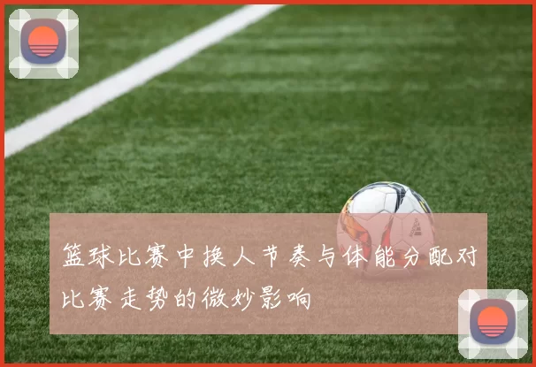篮球比赛中换人节奏与体能分配对比赛走势的微妙影响