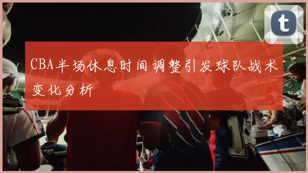 CBA半场休息时间调整引发球队战术变化分析